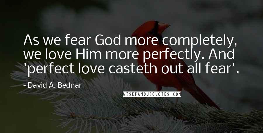 David A. Bednar Quotes: As we fear God more completely, we love Him more perfectly. And 'perfect love casteth out all fear'.