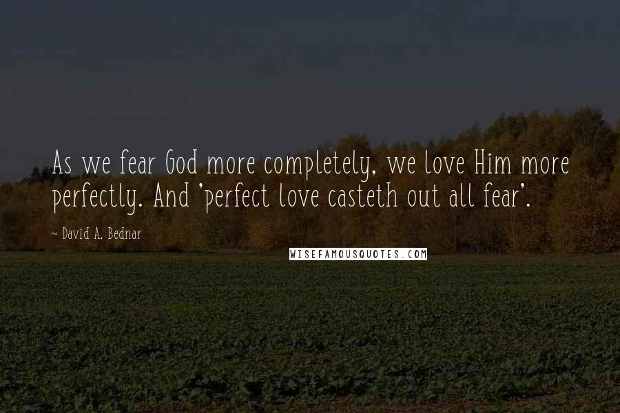 David A. Bednar Quotes: As we fear God more completely, we love Him more perfectly. And 'perfect love casteth out all fear'.
