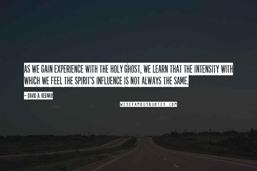David A. Bednar Quotes: As we gain experience with the Holy Ghost, we learn that the intensity with which we feel the Spirit's influence is not always the same.