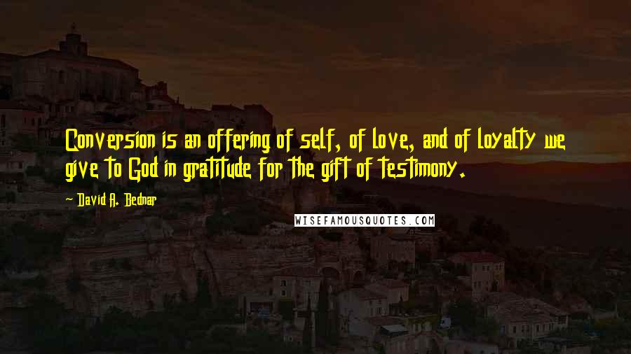 David A. Bednar Quotes: Conversion is an offering of self, of love, and of loyalty we give to God in gratitude for the gift of testimony.