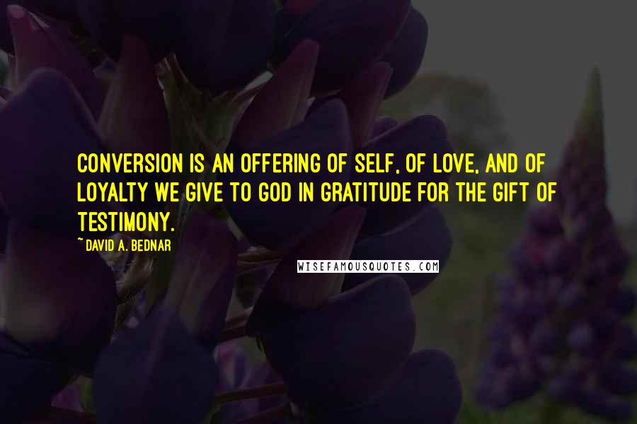 David A. Bednar Quotes: Conversion is an offering of self, of love, and of loyalty we give to God in gratitude for the gift of testimony.