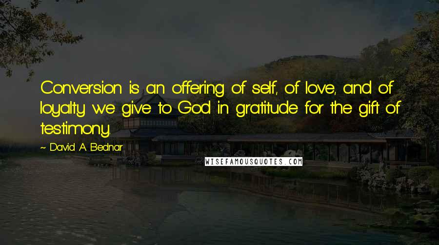 David A. Bednar Quotes: Conversion is an offering of self, of love, and of loyalty we give to God in gratitude for the gift of testimony.