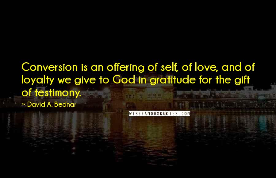 David A. Bednar Quotes: Conversion is an offering of self, of love, and of loyalty we give to God in gratitude for the gift of testimony.