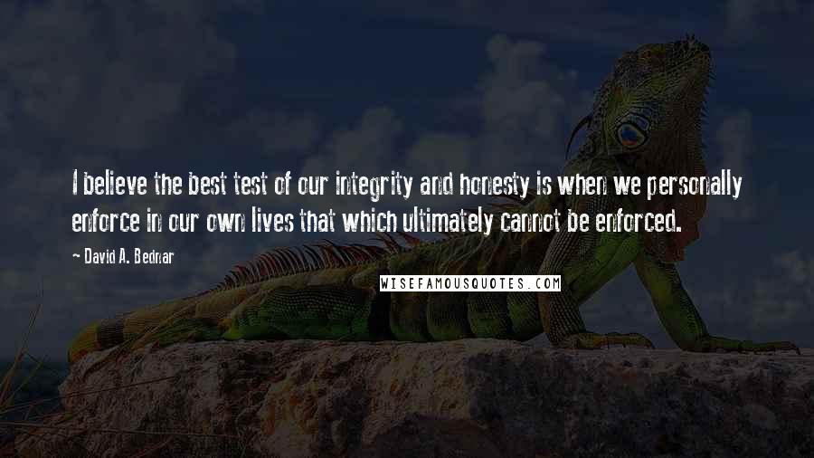 David A. Bednar Quotes: I believe the best test of our integrity and honesty is when we personally enforce in our own lives that which ultimately cannot be enforced.