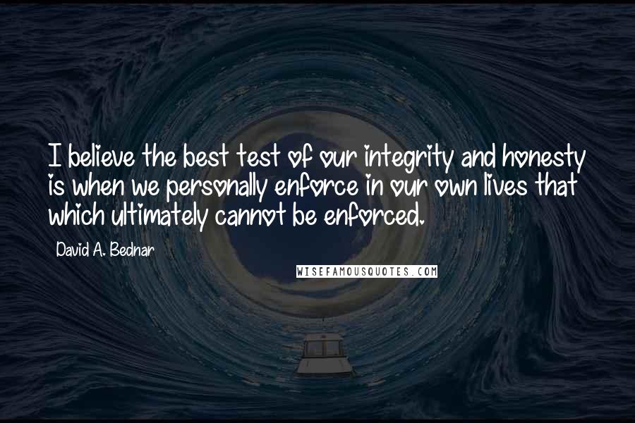 David A. Bednar Quotes: I believe the best test of our integrity and honesty is when we personally enforce in our own lives that which ultimately cannot be enforced.