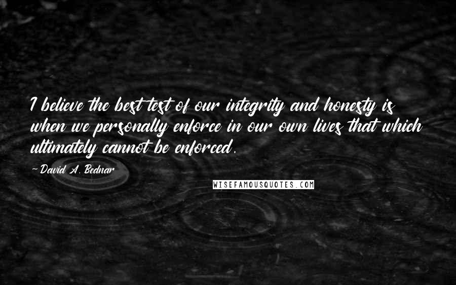 David A. Bednar Quotes: I believe the best test of our integrity and honesty is when we personally enforce in our own lives that which ultimately cannot be enforced.