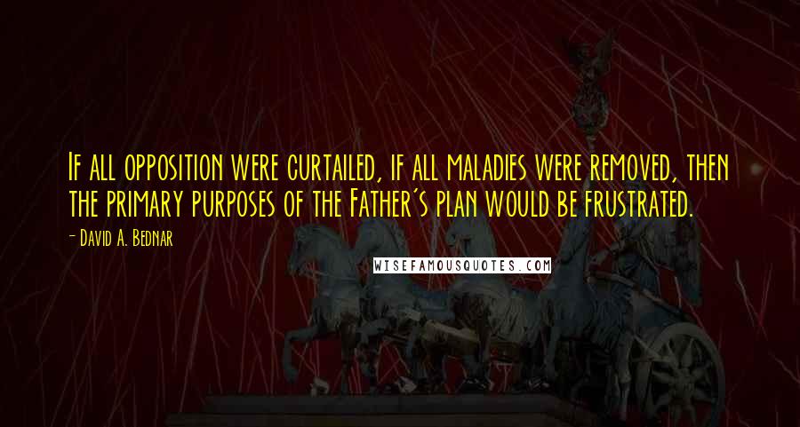 David A. Bednar Quotes: If all opposition were curtailed, if all maladies were removed, then the primary purposes of the Father's plan would be frustrated.