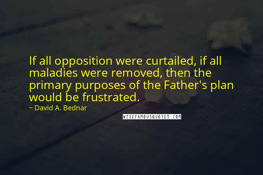 David A. Bednar Quotes: If all opposition were curtailed, if all maladies were removed, then the primary purposes of the Father's plan would be frustrated.