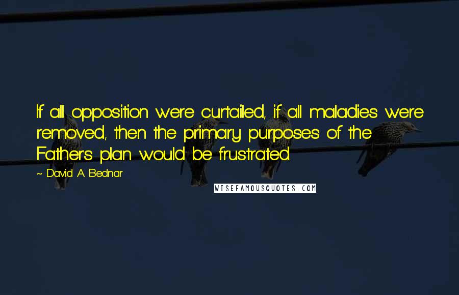 David A. Bednar Quotes: If all opposition were curtailed, if all maladies were removed, then the primary purposes of the Father's plan would be frustrated.