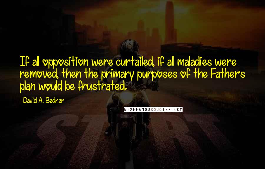 David A. Bednar Quotes: If all opposition were curtailed, if all maladies were removed, then the primary purposes of the Father's plan would be frustrated.