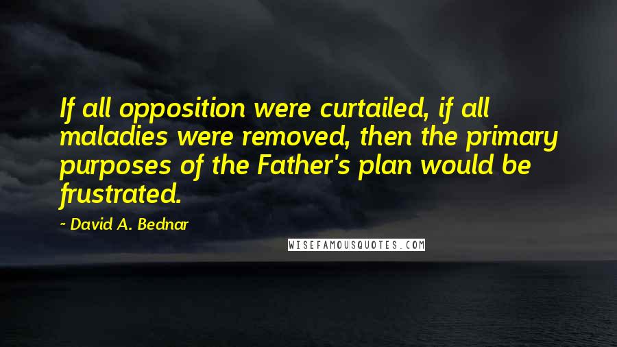 David A. Bednar Quotes: If all opposition were curtailed, if all maladies were removed, then the primary purposes of the Father's plan would be frustrated.