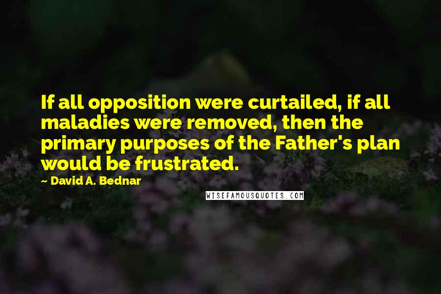 David A. Bednar Quotes: If all opposition were curtailed, if all maladies were removed, then the primary purposes of the Father's plan would be frustrated.