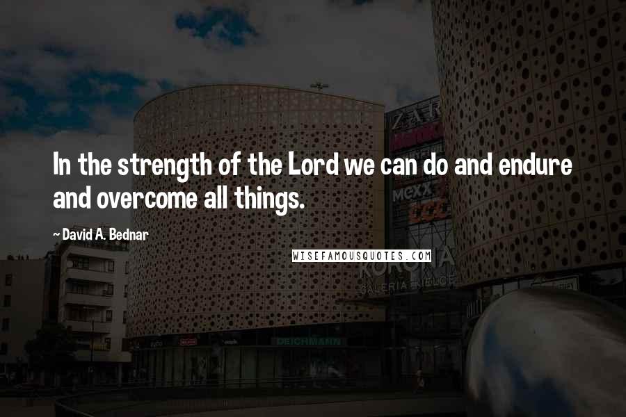 David A. Bednar Quotes: In the strength of the Lord we can do and endure and overcome all things.