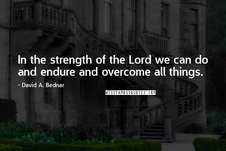 David A. Bednar Quotes: In the strength of the Lord we can do and endure and overcome all things.