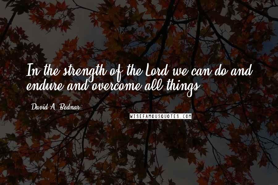 David A. Bednar Quotes: In the strength of the Lord we can do and endure and overcome all things.