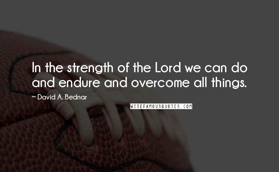 David A. Bednar Quotes: In the strength of the Lord we can do and endure and overcome all things.