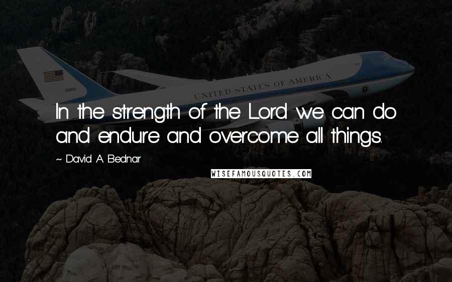 David A. Bednar Quotes: In the strength of the Lord we can do and endure and overcome all things.