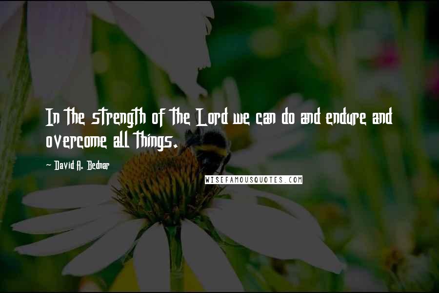 David A. Bednar Quotes: In the strength of the Lord we can do and endure and overcome all things.