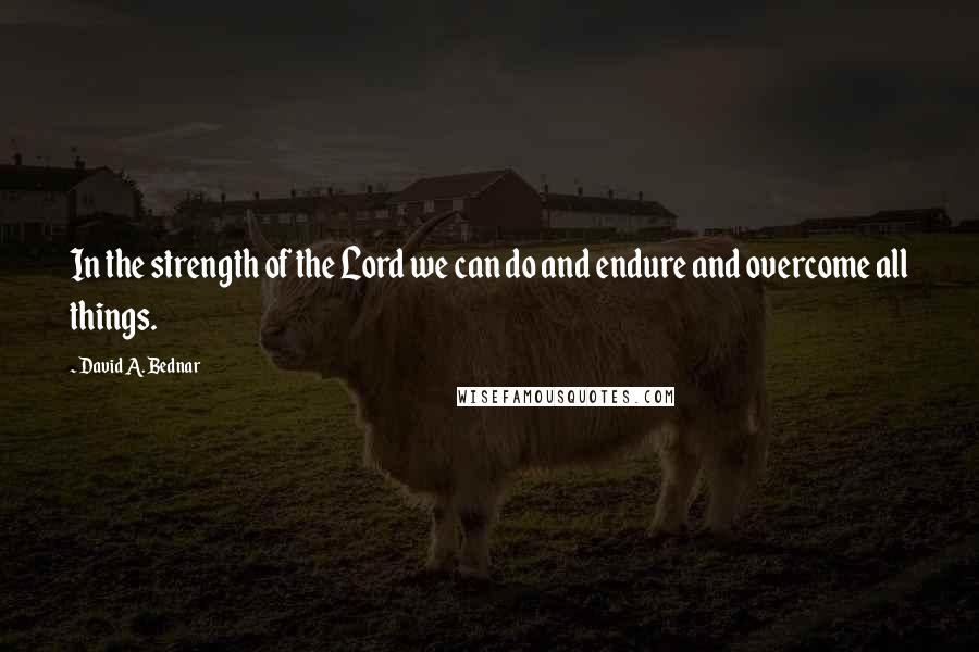 David A. Bednar Quotes: In the strength of the Lord we can do and endure and overcome all things.