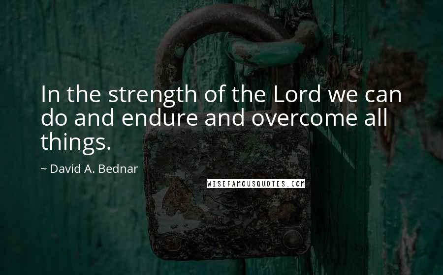 David A. Bednar Quotes: In the strength of the Lord we can do and endure and overcome all things.