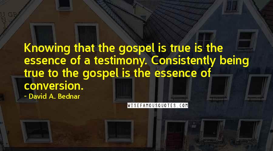 David A. Bednar Quotes: Knowing that the gospel is true is the essence of a testimony. Consistently being true to the gospel is the essence of conversion.