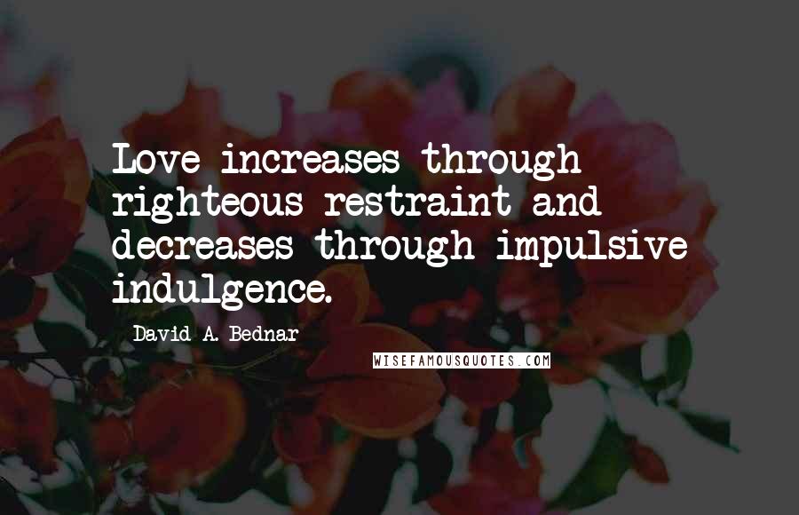 David A. Bednar Quotes: Love increases through righteous restraint and decreases through impulsive indulgence.