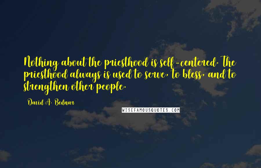 David A. Bednar Quotes: Nothing about the priesthood is self-centered. The priesthood always is used to serve, to bless, and to strengthen other people.