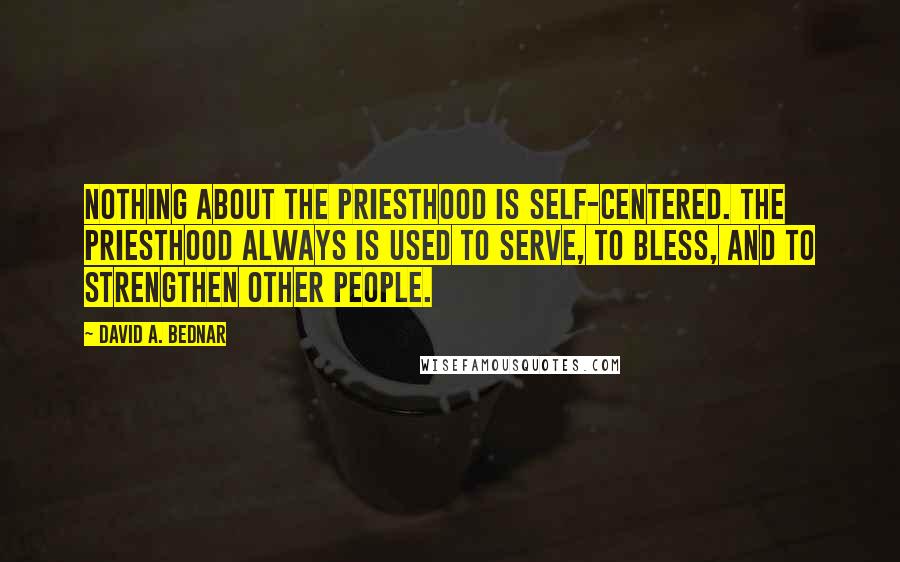 David A. Bednar Quotes: Nothing about the priesthood is self-centered. The priesthood always is used to serve, to bless, and to strengthen other people.