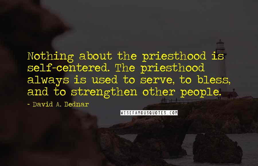 David A. Bednar Quotes: Nothing about the priesthood is self-centered. The priesthood always is used to serve, to bless, and to strengthen other people.