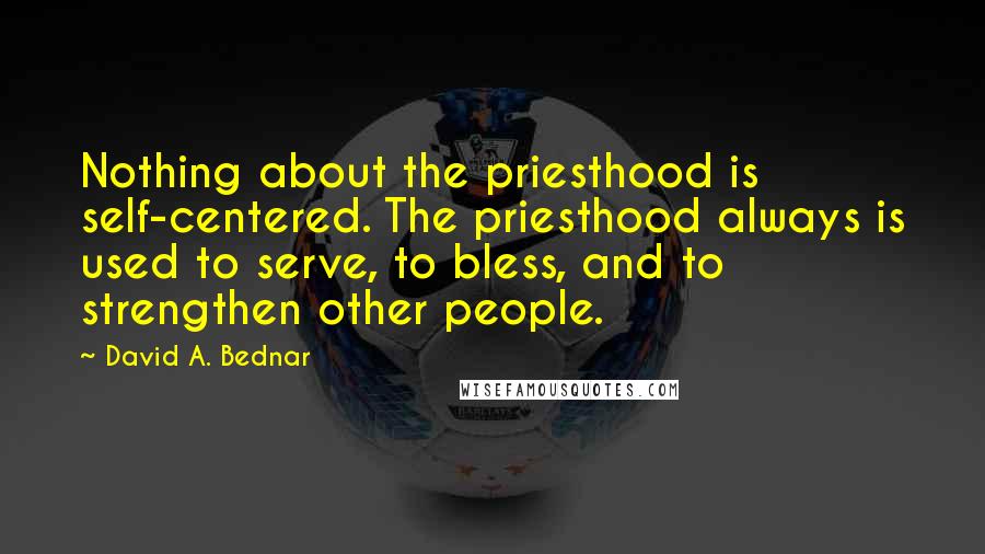 David A. Bednar Quotes: Nothing about the priesthood is self-centered. The priesthood always is used to serve, to bless, and to strengthen other people.