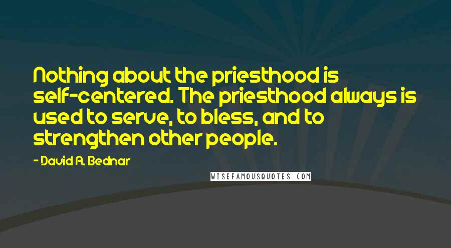 David A. Bednar Quotes: Nothing about the priesthood is self-centered. The priesthood always is used to serve, to bless, and to strengthen other people.