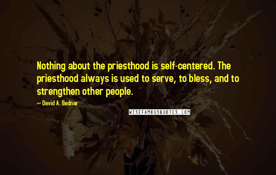 David A. Bednar Quotes: Nothing about the priesthood is self-centered. The priesthood always is used to serve, to bless, and to strengthen other people.