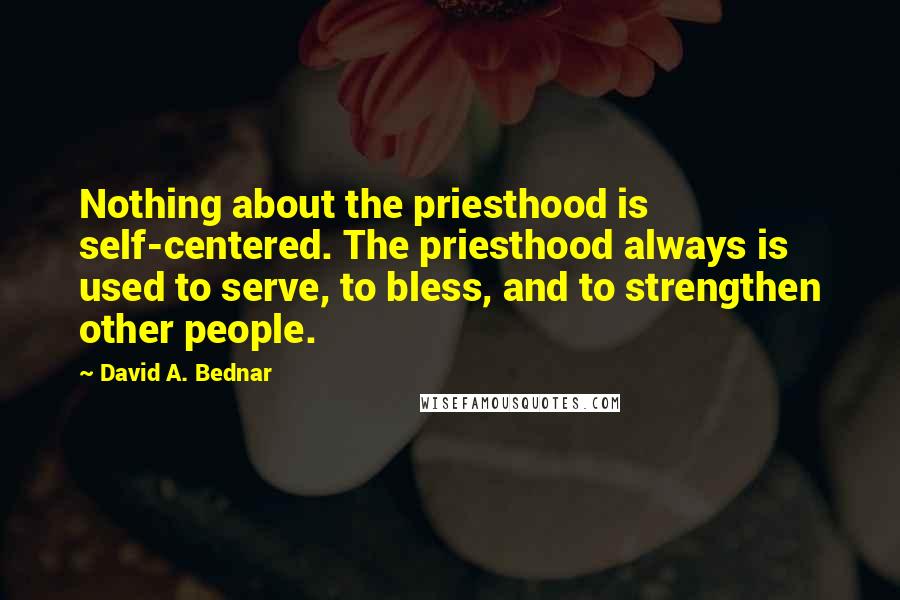 David A. Bednar Quotes: Nothing about the priesthood is self-centered. The priesthood always is used to serve, to bless, and to strengthen other people.