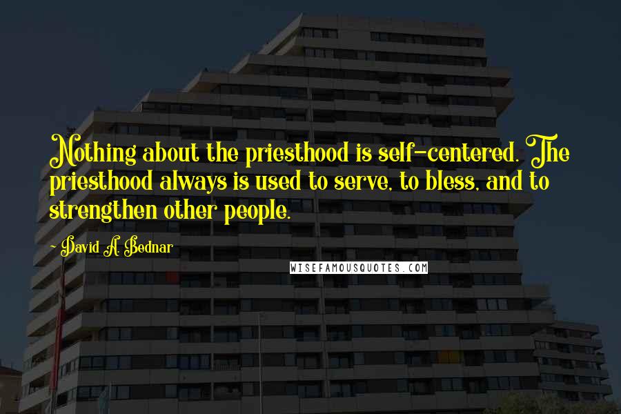 David A. Bednar Quotes: Nothing about the priesthood is self-centered. The priesthood always is used to serve, to bless, and to strengthen other people.