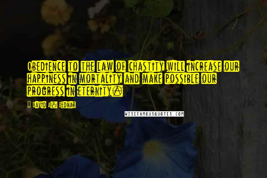 David A. Bednar Quotes: Obedience to the law of chastity will increase our happiness in mortality and make possible our progress in eternity.
