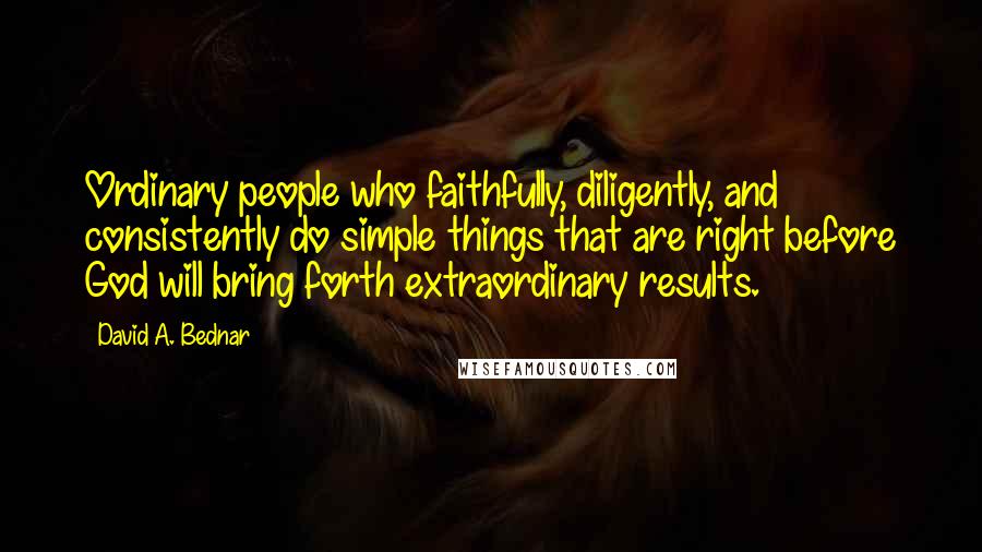 David A. Bednar Quotes: Ordinary people who faithfully, diligently, and consistently do simple things that are right before God will bring forth extraordinary results.