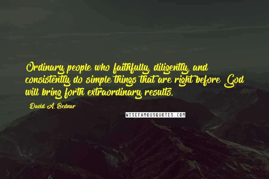 David A. Bednar Quotes: Ordinary people who faithfully, diligently, and consistently do simple things that are right before God will bring forth extraordinary results.