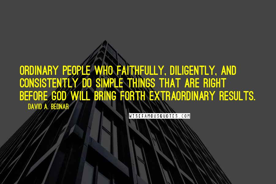 David A. Bednar Quotes: Ordinary people who faithfully, diligently, and consistently do simple things that are right before God will bring forth extraordinary results.