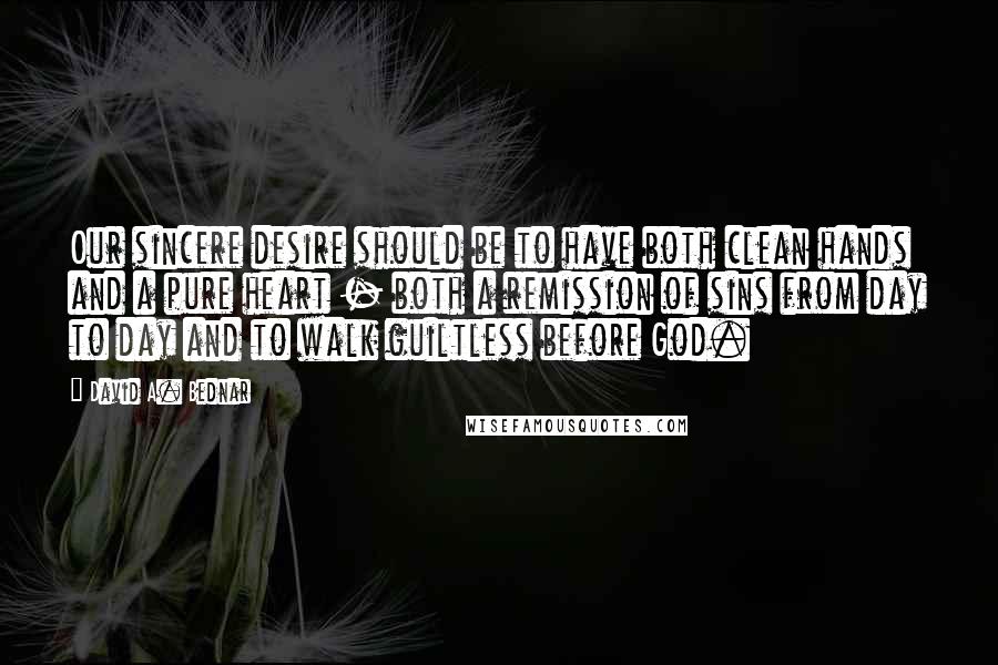 David A. Bednar Quotes: Our sincere desire should be to have both clean hands and a pure heart - both a remission of sins from day to day and to walk guiltless before God.