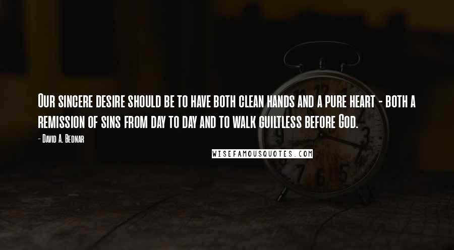 David A. Bednar Quotes: Our sincere desire should be to have both clean hands and a pure heart - both a remission of sins from day to day and to walk guiltless before God.