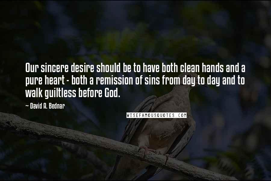 David A. Bednar Quotes: Our sincere desire should be to have both clean hands and a pure heart - both a remission of sins from day to day and to walk guiltless before God.