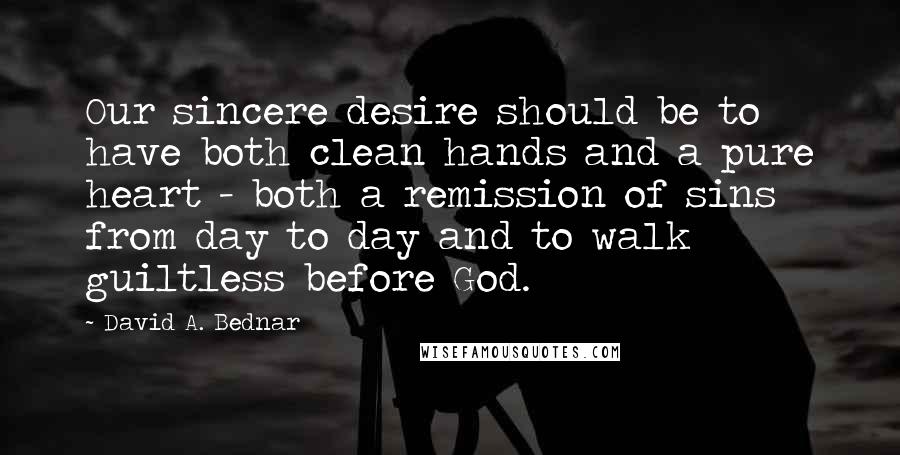 David A. Bednar Quotes: Our sincere desire should be to have both clean hands and a pure heart - both a remission of sins from day to day and to walk guiltless before God.