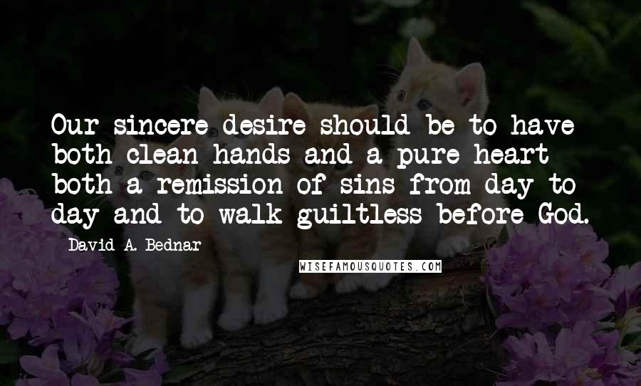 David A. Bednar Quotes: Our sincere desire should be to have both clean hands and a pure heart - both a remission of sins from day to day and to walk guiltless before God.