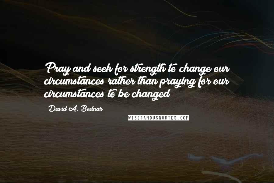 David A. Bednar Quotes: Pray and seek for strength to change our circumstances rather than praying for our circumstances to be changed