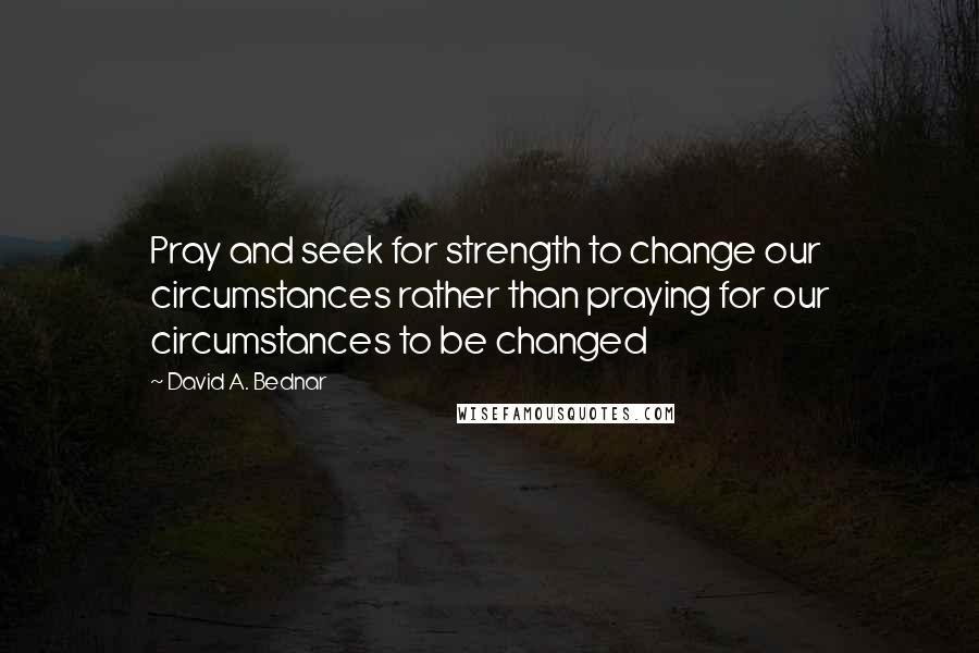 David A. Bednar Quotes: Pray and seek for strength to change our circumstances rather than praying for our circumstances to be changed