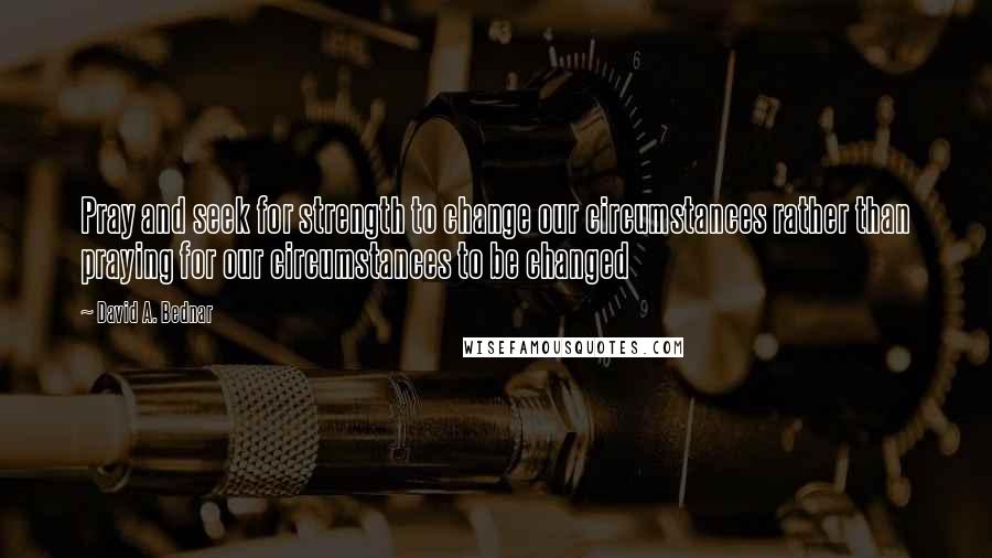 David A. Bednar Quotes: Pray and seek for strength to change our circumstances rather than praying for our circumstances to be changed