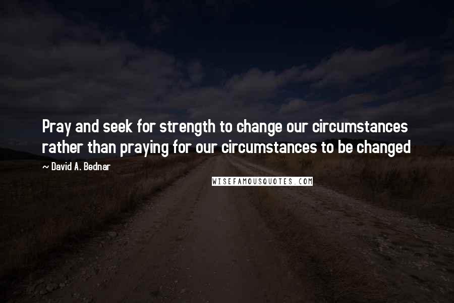 David A. Bednar Quotes: Pray and seek for strength to change our circumstances rather than praying for our circumstances to be changed