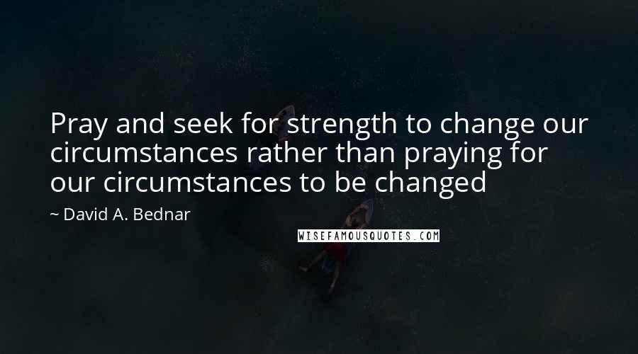 David A. Bednar Quotes: Pray and seek for strength to change our circumstances rather than praying for our circumstances to be changed