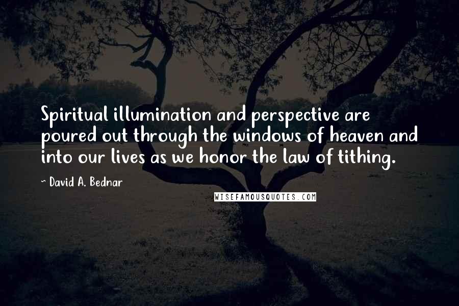 David A. Bednar Quotes: Spiritual illumination and perspective are poured out through the windows of heaven and into our lives as we honor the law of tithing.