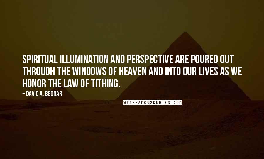 David A. Bednar Quotes: Spiritual illumination and perspective are poured out through the windows of heaven and into our lives as we honor the law of tithing.